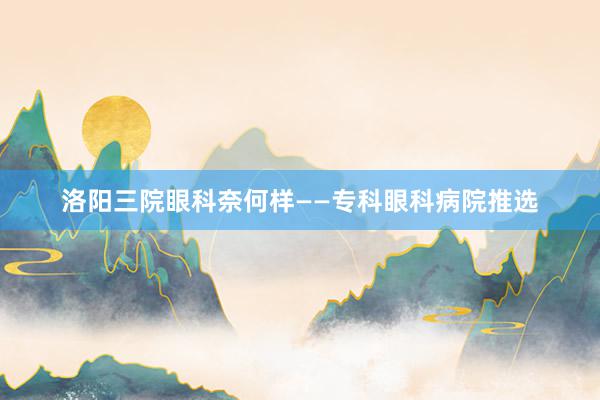 洛阳三院眼科奈何样——专科眼科病院推选