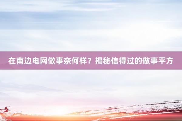 在南边电网做事奈何样？揭秘信得过的做事平方