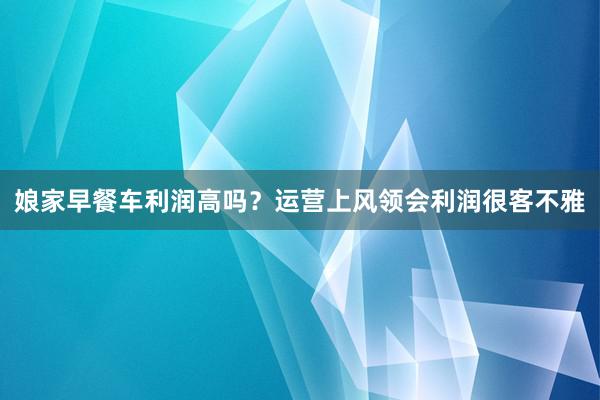 娘家早餐车利润高吗？运营上风领会利润很客不雅